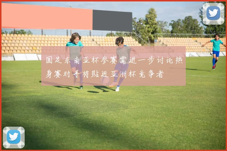 国足东南亚杯参赛需进一步讨论热身赛对手将贴近亚洲杯竞争者
