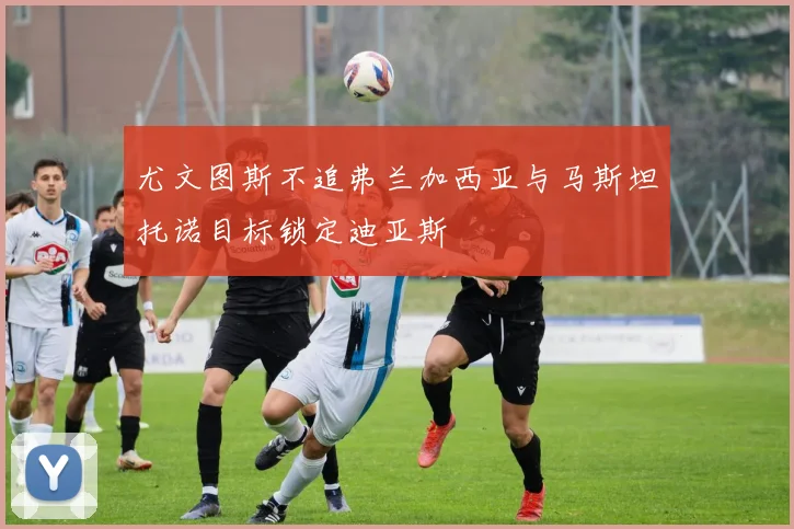 尤文图斯不追弗兰加西亚与马斯坦托诺目标锁定迪亚斯