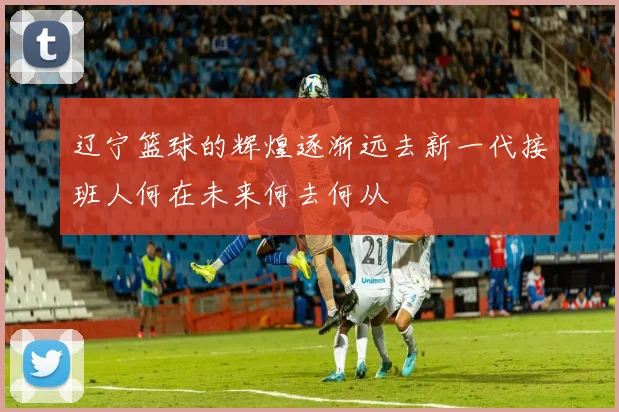 辽宁篮球的辉煌逐渐远去新一代接班人何在未来何去何从