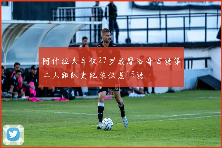 阿什拉夫年仅27岁成摩洛哥百场第二人距队史纪录仅差15场