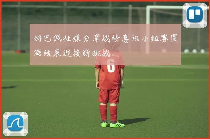 姆巴佩社媒分享战绩喜讯小组赛圆满结束迎接新挑战