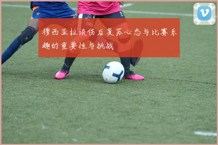穆西亚拉谈伤后复苏心态与比赛乐趣的重要性与挑战