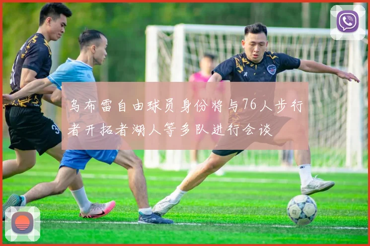 乌布雷自由球员身份将与76人步行者开拓者湖人等多队进行会谈