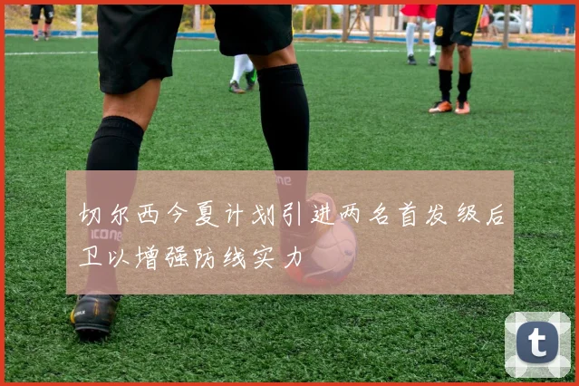 切尔西今夏计划引进两名首发级后卫以增强防线实力