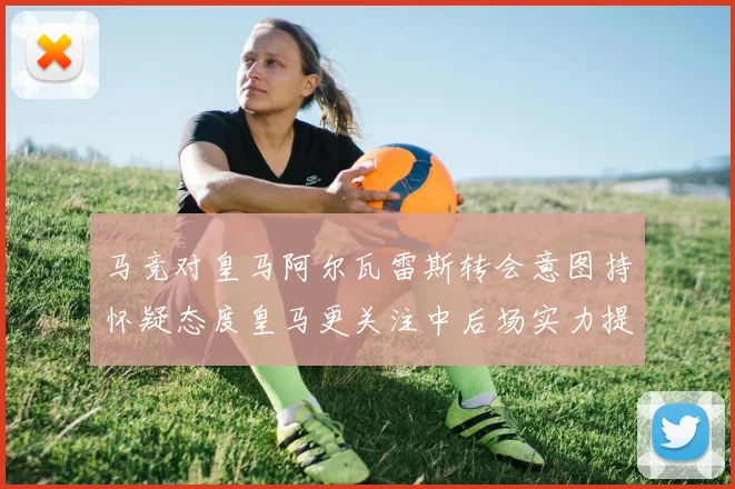 马竞对皇马阿尔瓦雷斯转会意图持怀疑态度皇马更关注中后场实力提升