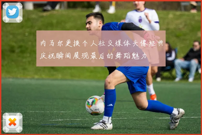 内马尔更换个人社交媒体头像经典庆祝瞬间展现最后的舞蹈魅力