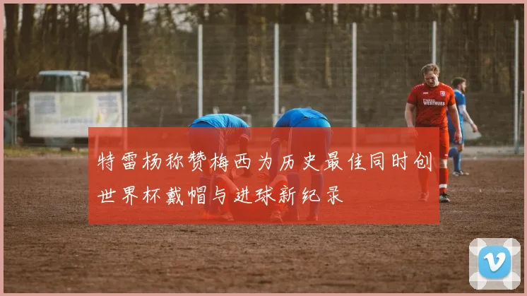 特雷杨称赞梅西为历史最佳同时创世界杯戴帽与进球新纪录
