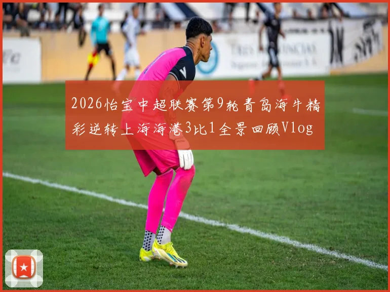 2026怡宝中超联赛第9轮青岛海牛精彩逆转上海海港3比1全景回顾Vlog