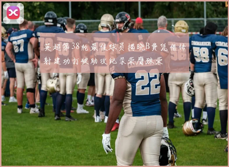 英超第38轮最佳球员揭晓B费凭借传射建功打破助攻纪录荣膺殊荣