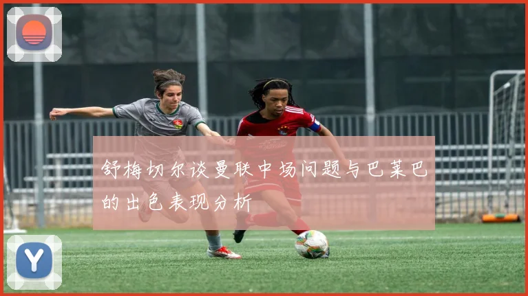 舒梅切尔谈曼联中场问题与巴莱巴的出色表现分析