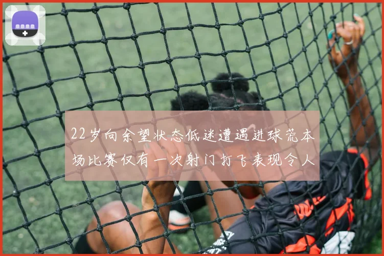 22岁向余望状态低迷遭遇进球荒本场比赛仅有一次射门打飞表现令人失望