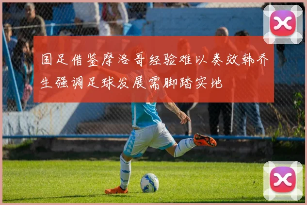 国足借鉴摩洛哥经验难以奏效韩乔生强调足球发展需脚踏实地