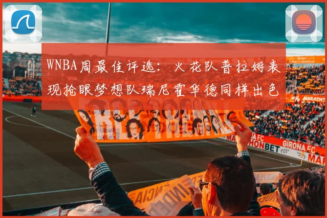 WNBA周最佳评选：火花队普拉姆表现抢眼梦想队瑞尼霍华德同样出色