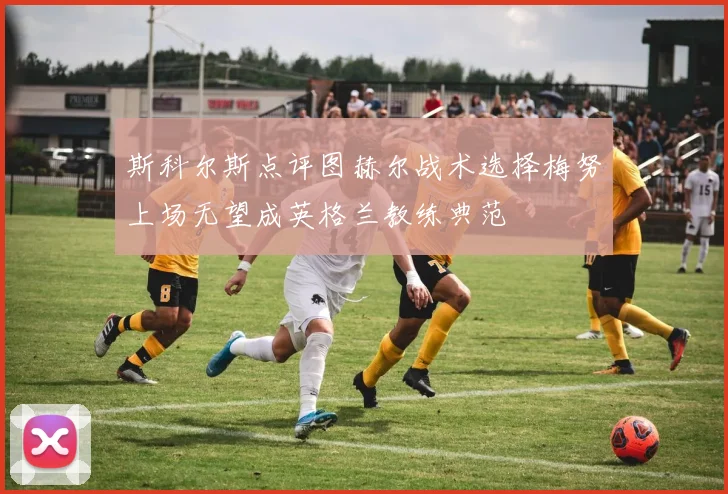 斯科尔斯点评图赫尔战术选择梅努上场无望成英格兰教练典范