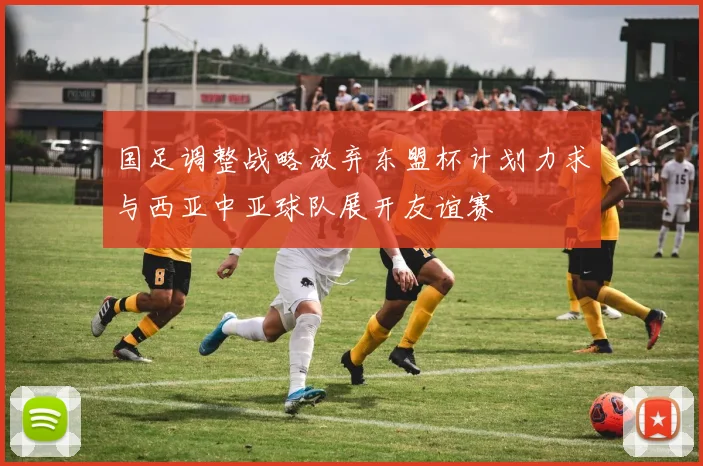 国足调整战略放弃东盟杯计划力求与西亚中亚球队展开友谊赛