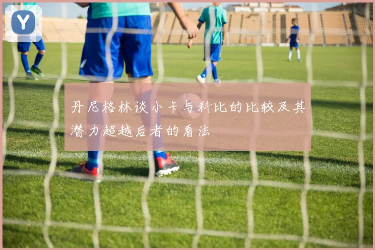 丹尼格林谈小卡与科比的比较及其潜力超越后者的看法