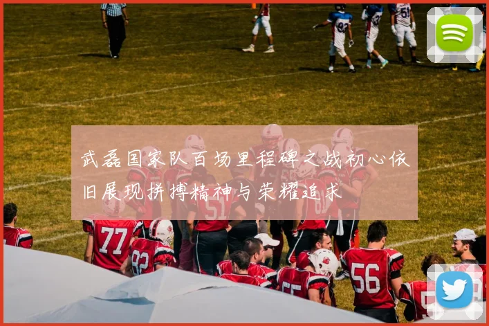 武磊国家队百场里程碑之战初心依旧展现拼搏精神与荣耀追求