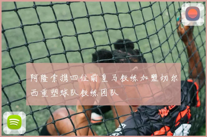 阿隆索携四位前皇马教练加盟切尔西重塑球队教练团队