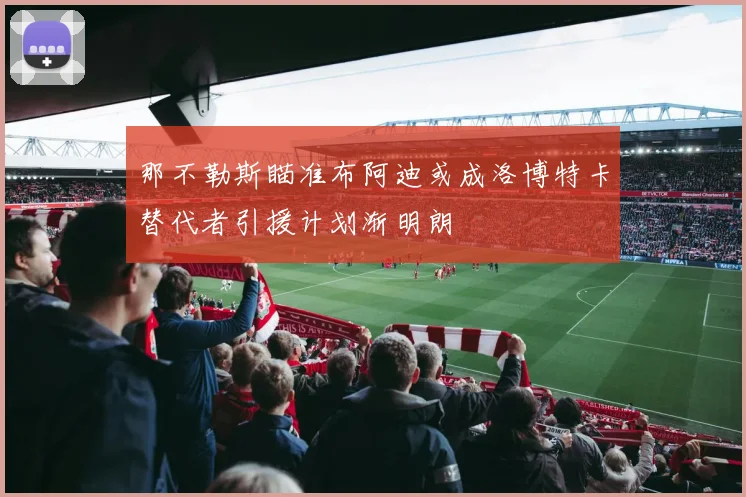 那不勒斯瞄准布阿迪或成洛博特卡替代者引援计划渐明朗