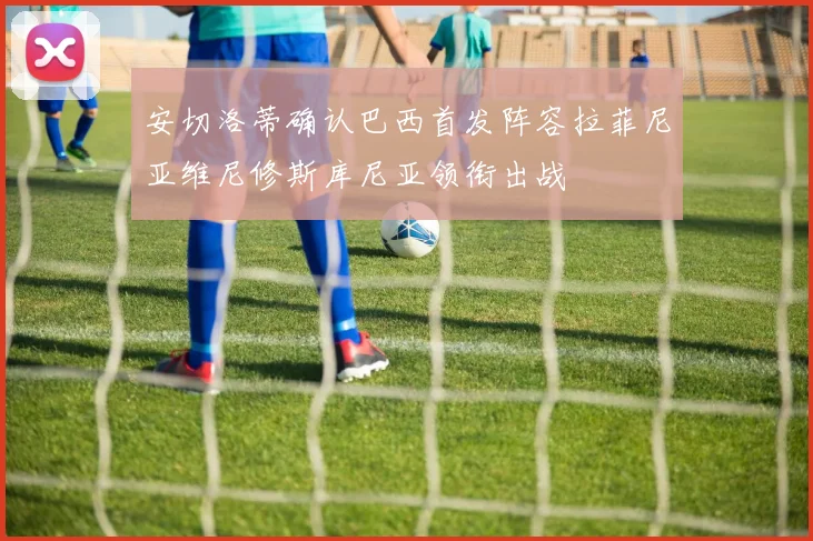 安切洛蒂确认巴西首发阵容拉菲尼亚维尼修斯库尼亚领衔出战