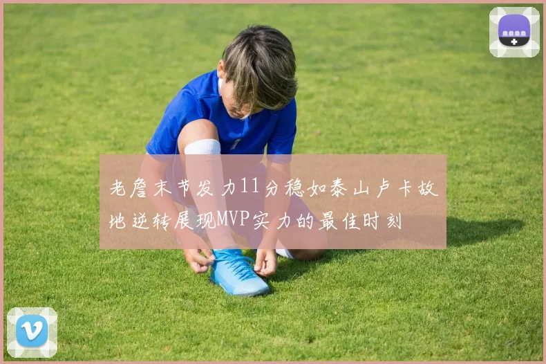 老詹末节发力11分稳如泰山卢卡故地逆转展现MVP实力的最佳时刻