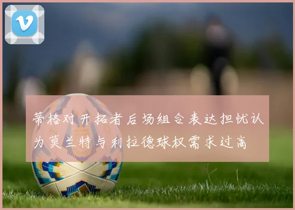 蒂格对开拓者后场组合表达担忧认为莫兰特与利拉德球权需求过高