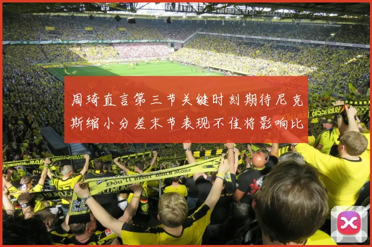 周琦直言第三节关键时刻期待尼克斯缩小分差末节表现不佳将影响比赛结果