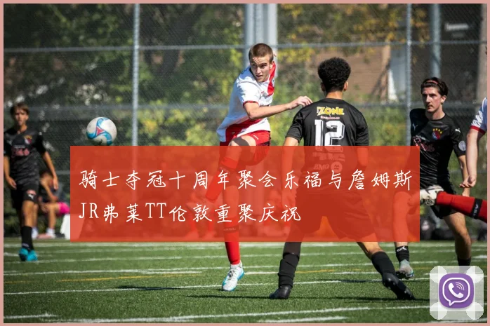 骑士夺冠十周年聚会乐福与詹姆斯JR弗莱TT伦敦重聚庆祝