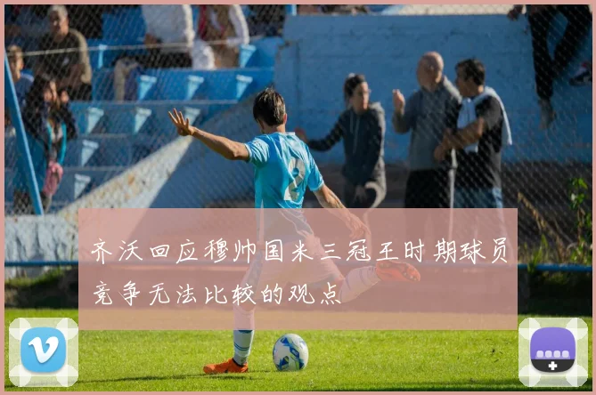 齐沃回应穆帅国米三冠王时期球员竞争无法比较的观点