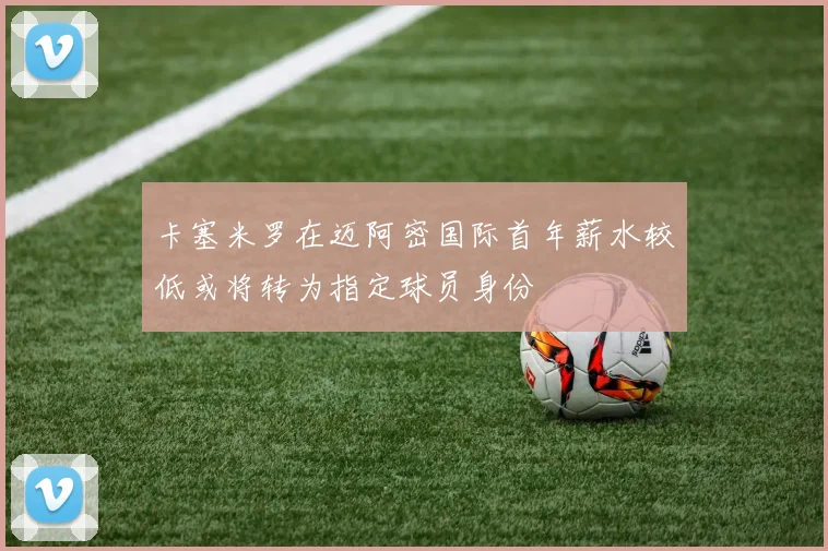 卡塞米罗在迈阿密国际首年薪水较低或将转为指定球员身份
