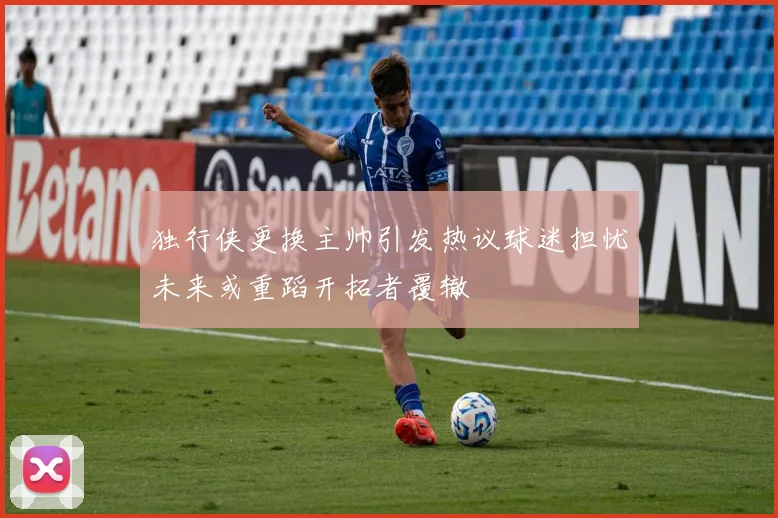 独行侠更换主帅引发热议球迷担忧未来或重蹈开拓者覆辙