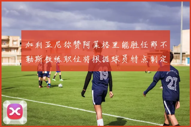 加利亚尼称赞阿莱格里能胜任那不勒斯教练职位将根据球员特点制定战术